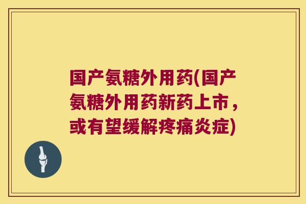 国产氨糖外用药(国产氨糖外用药新药上市,或有望缓解疼痛炎症)