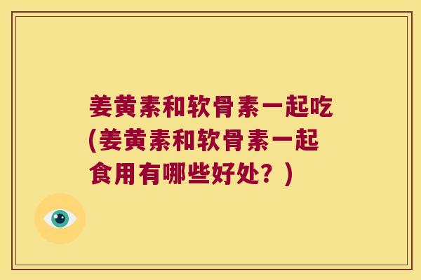 姜黄素和软骨素一起吃(姜黄素和软骨素一起食用有哪些好处?)