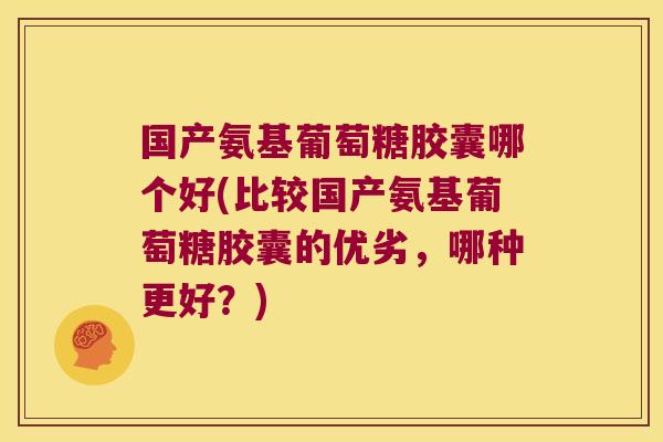 国产氨基葡萄糖胶囊哪个好(比较国产氨基葡萄糖胶囊的优劣,哪种更好?)