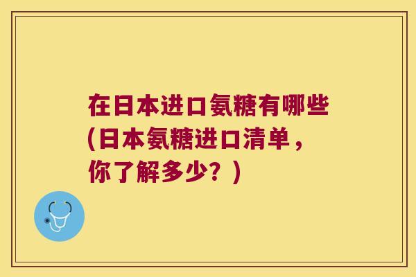 在日本进口氨糖有哪些(日本氨糖进口清单,你了解多少?)