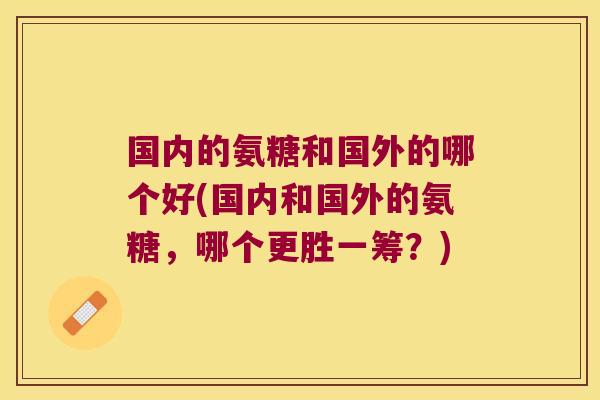 国内的氨糖和国外的哪个好(国内和国外的氨糖,哪个更胜一筹?)