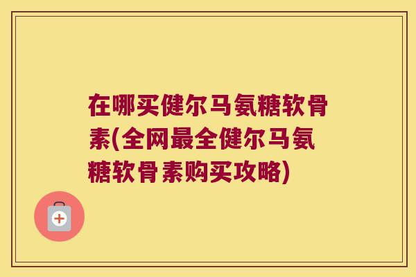 在哪买健尔马氨糖软骨素(全网最全健尔马氨糖软骨素购买攻略)