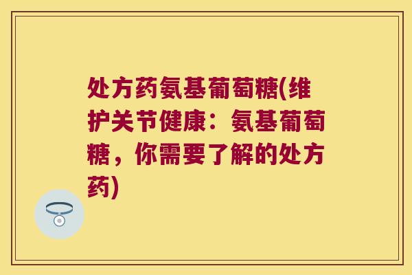 处方药氨基葡萄糖(维护关节健康:氨基葡萄糖,你需要了解的处方药)