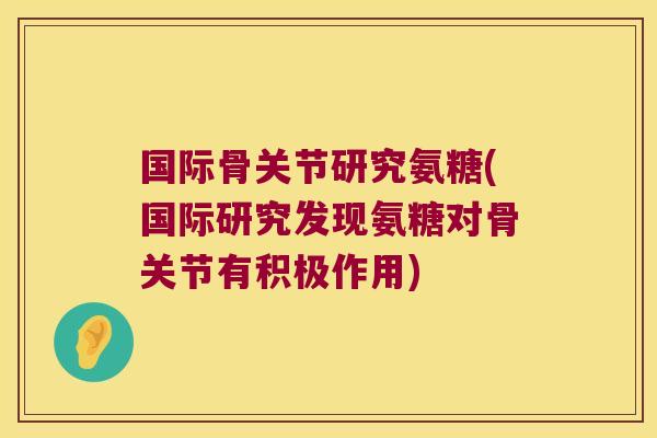 国际骨关节研究氨糖(国际研究发现氨糖对骨关节有积极作用)