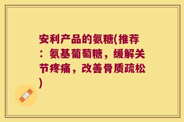 安利产品的氨糖(推荐:氨基葡萄糖,缓解关节疼痛,改善骨质疏松)