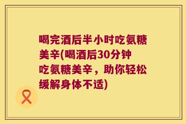 喝完酒后半小时吃氨糖美辛(喝酒后30分钟吃氨糖美辛,助你轻松缓解身体不适)