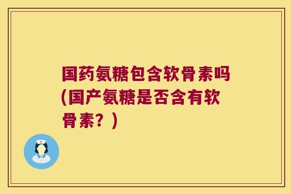 国药氨糖包含软骨素吗(国产氨糖是否含有软骨素?)