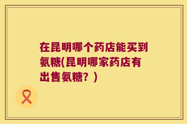 在昆明哪个药店能买到氨糖(昆明哪家药店有出售氨糖?)