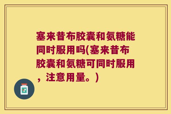 塞来昔布胶囊和氨糖能同时服用吗(塞来昔布胶囊和氨糖可同时服用,注意用量。)