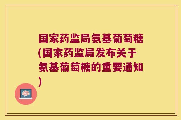 国家药监局氨基葡萄糖(国家药监局发布关于氨基葡萄糖的重要通知)