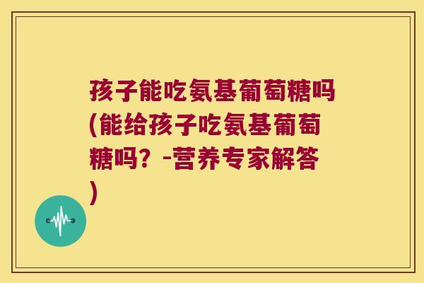 孩子能吃氨基葡萄糖吗(能给孩子吃氨基葡萄糖吗?-营养专家解答)