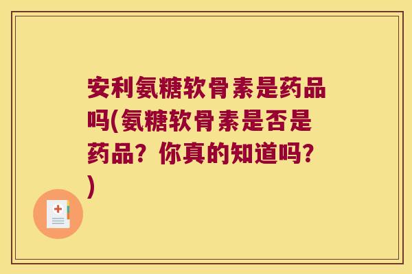 安利氨糖软骨素是药品吗(氨糖软骨素是否是药品?你真的知道吗?)