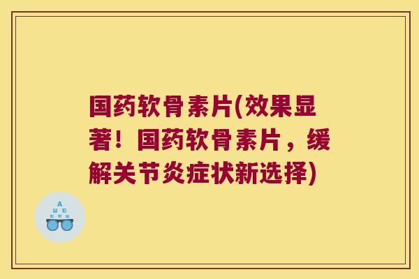 国药软骨素片(效果显著!国药软骨素片,缓解关节炎症状新选择)
