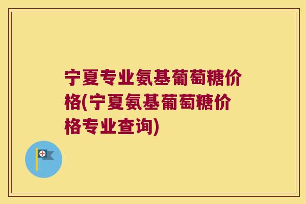 宁夏专业氨基葡萄糖价格(宁夏氨基葡萄糖价格专业查询)