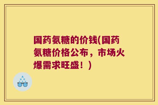 国药氨糖的价钱(国药氨糖价格公布,市场火爆需求旺盛!)