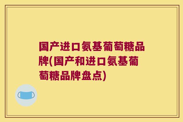 国产进口氨基葡萄糖品牌(国产和进口氨基葡萄糖品牌盘点)