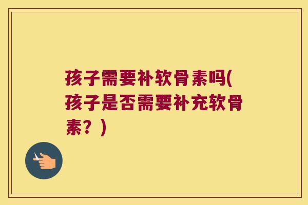 孩子需要补软骨素吗(孩子是否需要补充软骨素?)