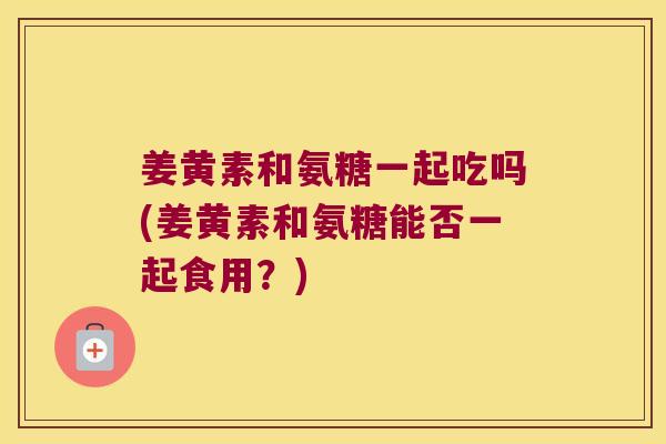姜黄素和氨糖一起吃吗(姜黄素和氨糖能否一起食用?)