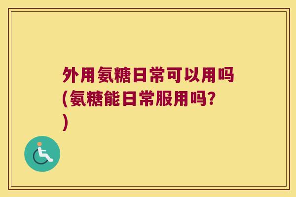 外用氨糖日常可以用吗(氨糖能日常服用吗?)