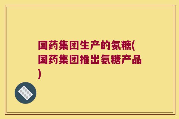 国药集团生产的氨糖(国药集团推出氨糖产品)