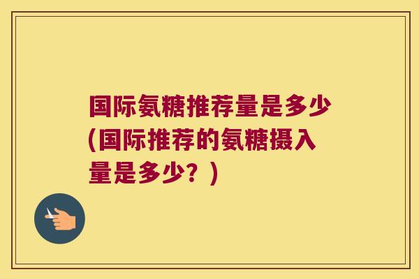 国际氨糖推荐量是多少(国际推荐的氨糖摄入量是多少?) 国际氨糖推荐量是多少(国际推荐的氨糖摄入量是多少?)