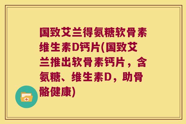 国致艾兰得氨糖软骨素维生素D钙片(国致艾兰推出软骨素钙片,含氨糖、维生素D,助骨骼健康)