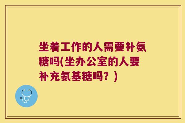 坐着工作的人需要补氨糖吗(坐办公室的人要补充氨基糖吗?)