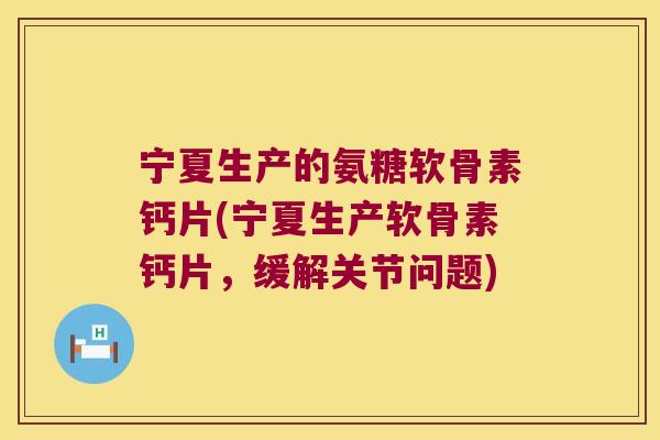 宁夏生产的氨糖软骨素钙片(宁夏生产软骨素钙片,缓解关节问题)