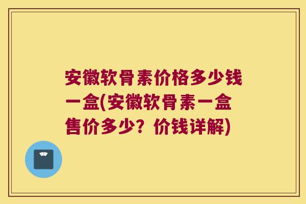 安徽软骨素价格多少钱一盒(安徽软骨素一盒售价多少？价钱详解)