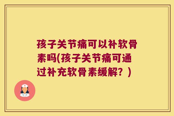 孩子关节痛可以补软骨素吗(孩子关节痛可通过补充软骨素缓解?)