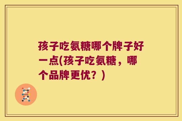 孩子吃氨糖哪个牌子好一点(孩子吃氨糖,哪个品牌更优?)