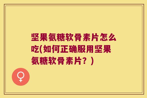 坚果氨糖软骨素片怎么吃(如何正确服用坚果氨糖软骨素片?)