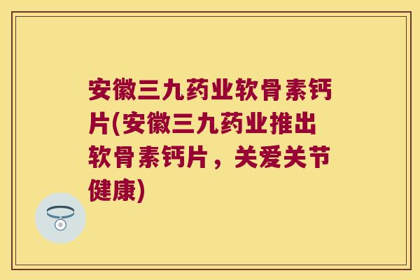 安徽三九药业软骨素钙片(安徽三九药业推出软骨素钙片,关爱关节健康)