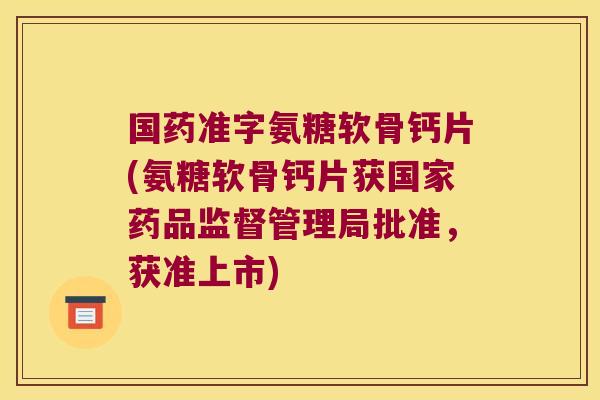 国药准字氨糖软骨钙片(氨糖软骨钙片获国家药品监督管理局批准,获准上市)