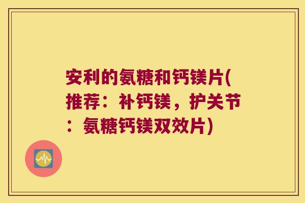 安利的氨糖和钙镁片(推荐:补钙镁,护关节:氨糖钙镁双效片)