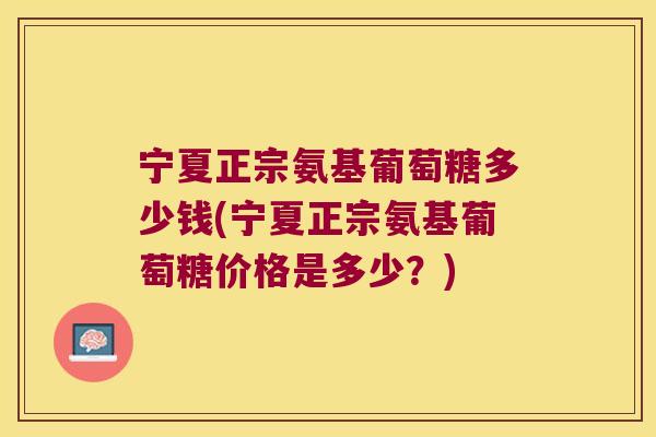 宁夏正宗氨基葡萄糖多少钱(宁夏正宗氨基葡萄糖价格是多少?)
