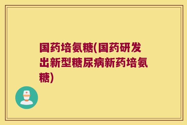 国药培氨糖(国药研发出新型糖尿病新药培氨糖)