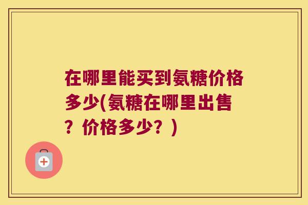 在哪里能买到氨糖价格多少(氨糖在哪里出售？价格多少？)