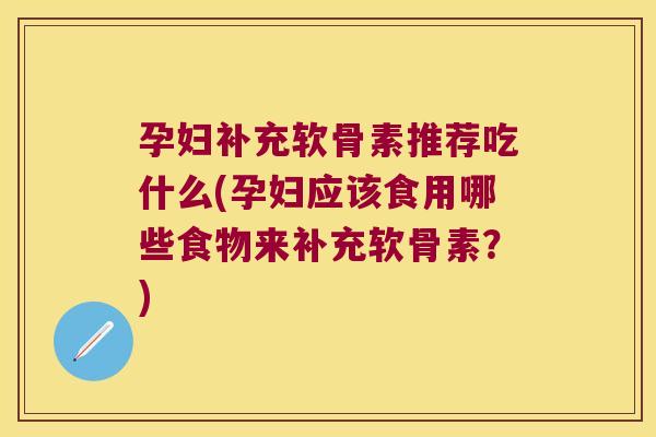 孕妇补充软骨素推荐吃什么(孕妇应该食用哪些食物来补充软骨素?)
