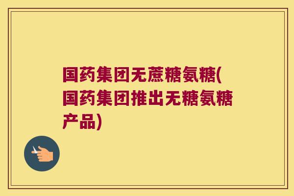 国药集团无蔗糖氨糖(国药集团推出无糖氨糖产品)