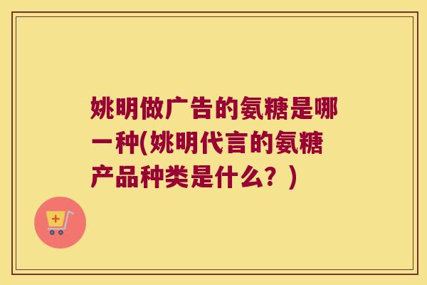 姚明做广告的氨糖是哪一种(姚明代言的氨糖产品种类是什么?)