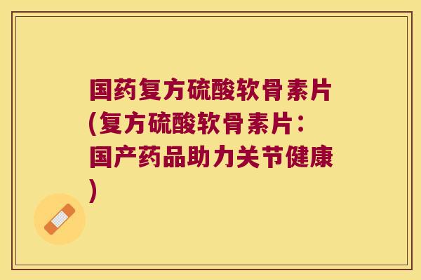 国药复方硫酸软骨素片(复方硫酸软骨素片：国产药品助力关节健康)