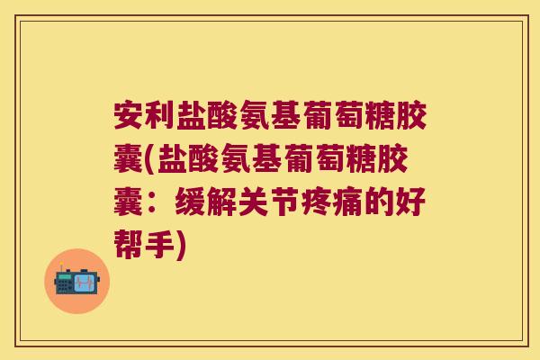 安利盐酸氨基葡萄糖胶囊(盐酸氨基葡萄糖胶囊:缓解关节疼痛的好帮手)