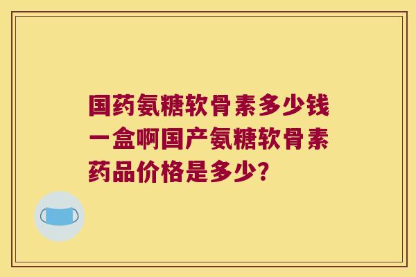 国药氨糖软骨素多少钱一盒啊国产氨糖软骨素药品价格是多少?