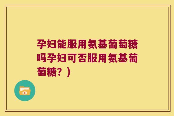 孕妇能服用氨基葡萄糖吗孕妇可否服用氨基葡萄糖?)