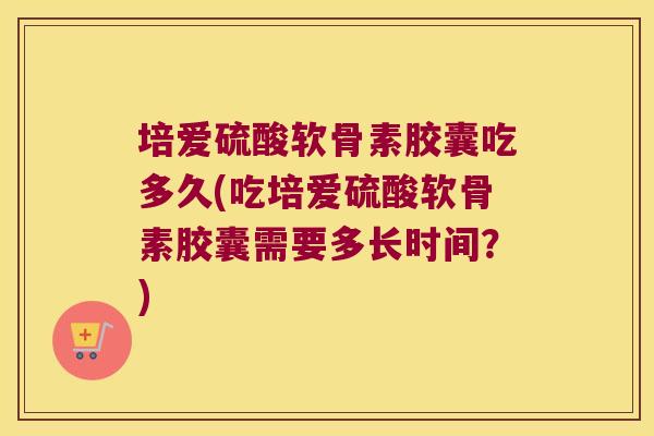 培爱硫酸软骨素胶囊吃多久(吃培爱硫酸软骨素胶囊需要多长时间?)