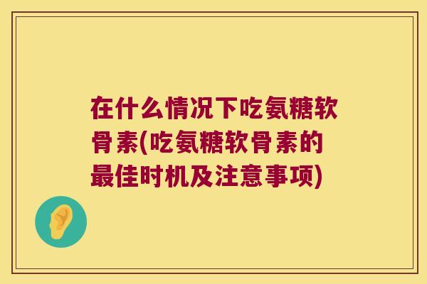 在什么情况下吃氨糖软骨素(吃氨糖软骨素的最佳时机及注意事项)