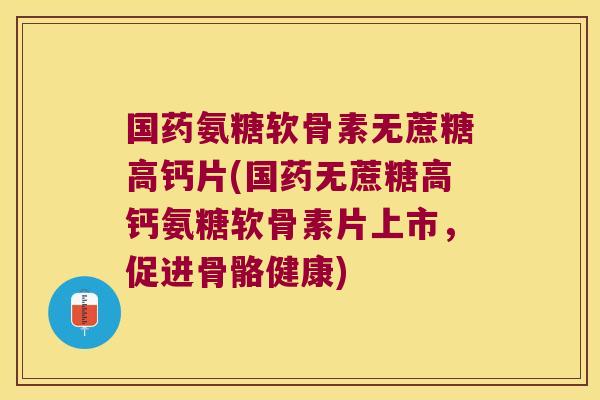 国药氨糖软骨素无蔗糖高钙片(国药无蔗糖高钙氨糖软骨素片上市,促进骨骼健康)