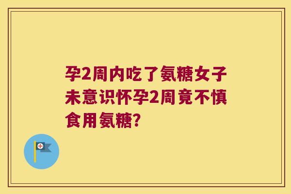 孕2周内吃了氨糖女子未意识怀孕2周竟不慎食用氨糖?
