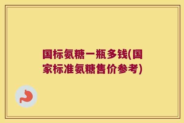 国标氨糖一瓶多钱(国家标准氨糖售价参考)